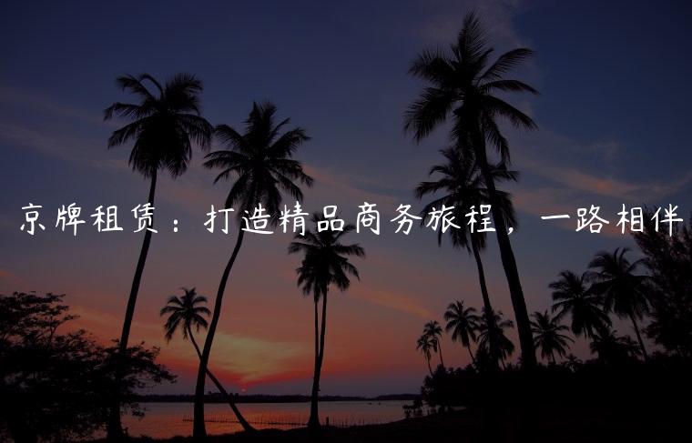 京牌租赁：打造精品商务旅程，一路相伴