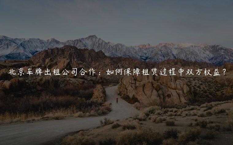 北京车牌出租公司合作：如何保障租赁过程中双方权益？