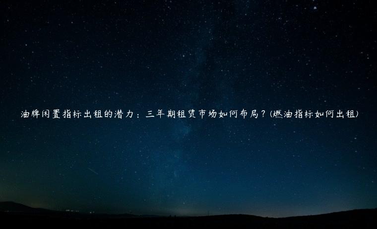 油牌闲置指标出租的潜力：三年期租赁市场如何布局？(燃油指标如何出租)