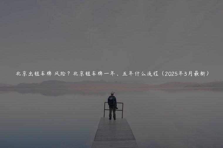 北京出租车牌 风险？北京租车牌一年、五年什么流程（2025年3月最新）