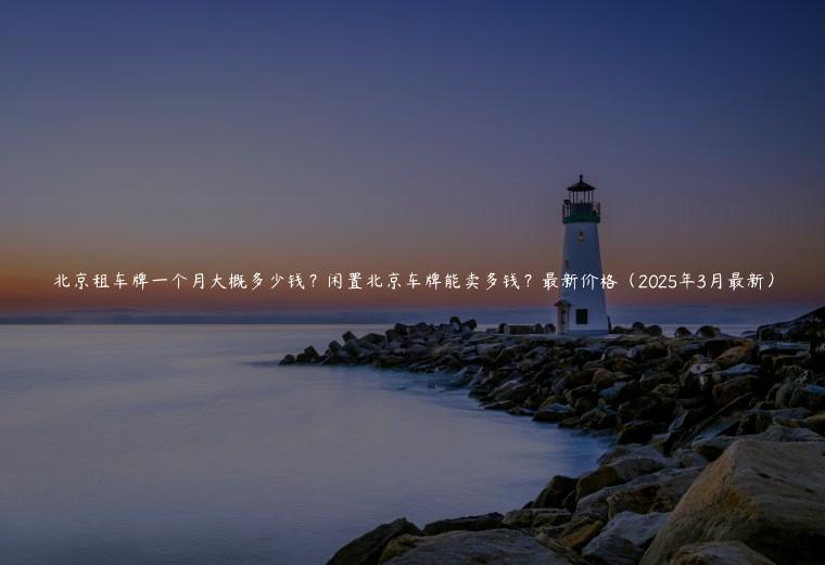 北京租车牌一个月大概多少钱？闲置北京车牌能卖多钱？最新价格（2025年3月最新）
