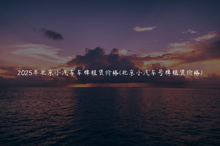 2025年北京小汽车车牌租赁价格(北京小汽车号牌租赁价格)
