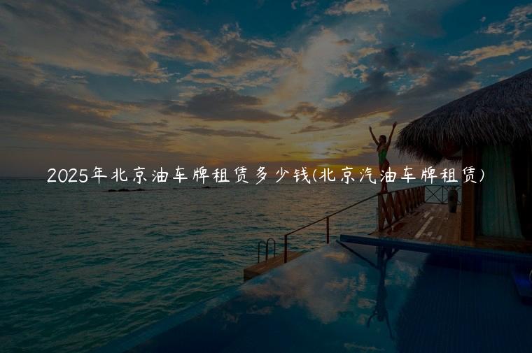 2025年北京油车牌租赁多少钱(北京汽油车牌租赁)