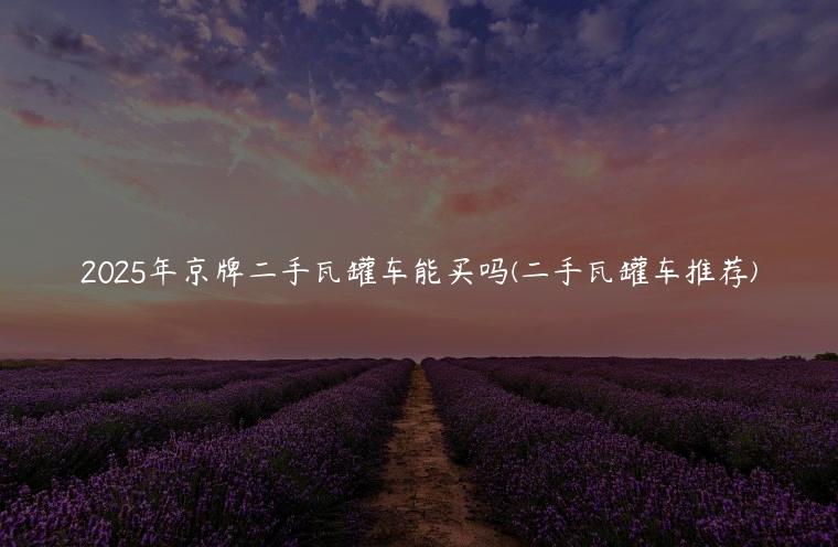 2025年京牌二手瓦罐车能买吗(二手瓦罐车推荐)