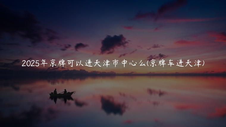 2025年京牌可以进天津市中心么(京牌车进天津)