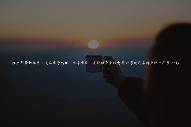 2025年最新北京小汽车牌号出租？北京牌照三年能租多少钱费用(北京的汽车牌出租一年多少钱)