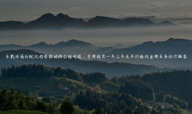 车载冰箱标配化趋势推动供应链升级，京牌租赁一年三年五年价格找金牌车务给你解答