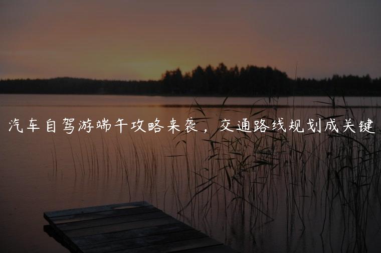 汽车自驾游端午攻略来袭，交通路线规划成关键