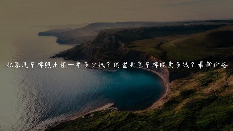 北京汽车牌照出租一年多少钱？闲置北京车牌能卖多钱？最新价格
