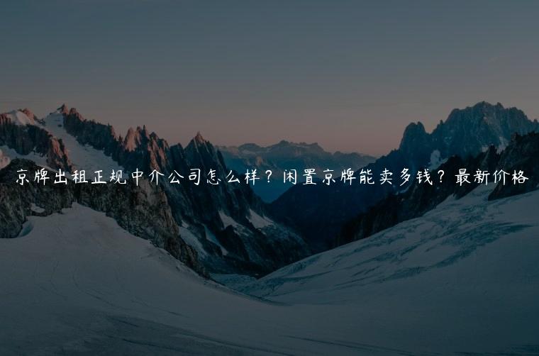 京牌出租正规中介公司怎么样？闲置京牌能卖多钱？最新价格