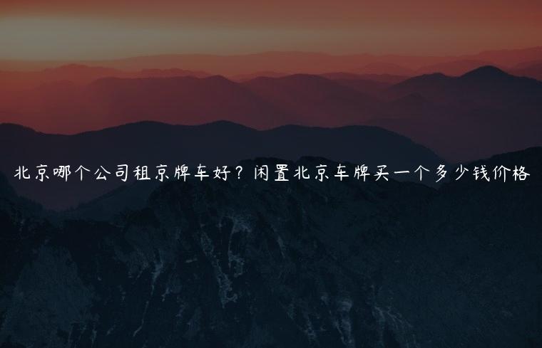 北京哪个公司租京牌车好？闲置北京车牌买一个多少钱价格