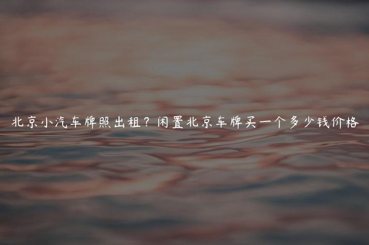 北京小汽车牌照出租？闲置北京车牌买一个多少钱价格