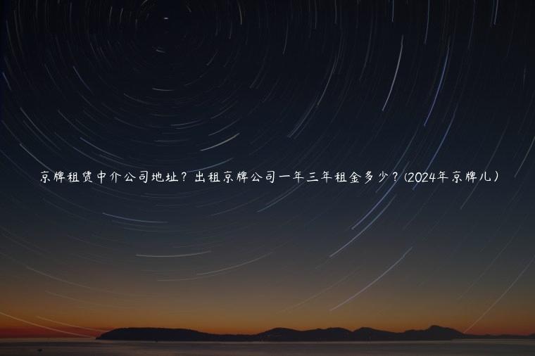 京牌租赁中介公司地址？出租京牌公司一年三年租金多少？(2024年京牌儿）