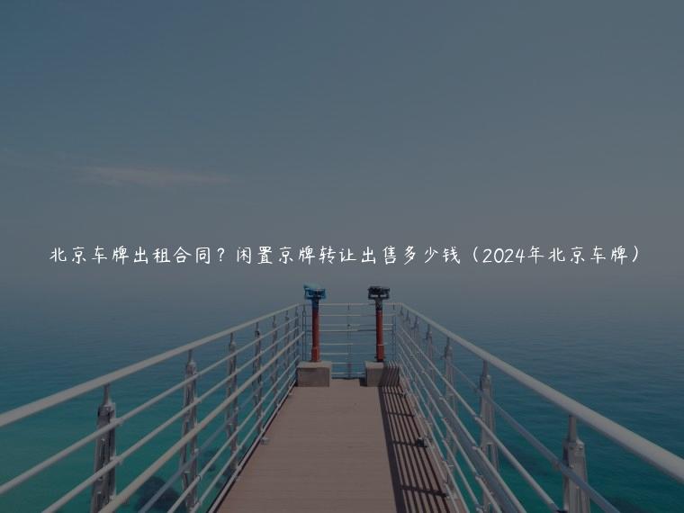 北京车牌出租合同？闲置京牌转让出售多少钱（2024年北京车牌）