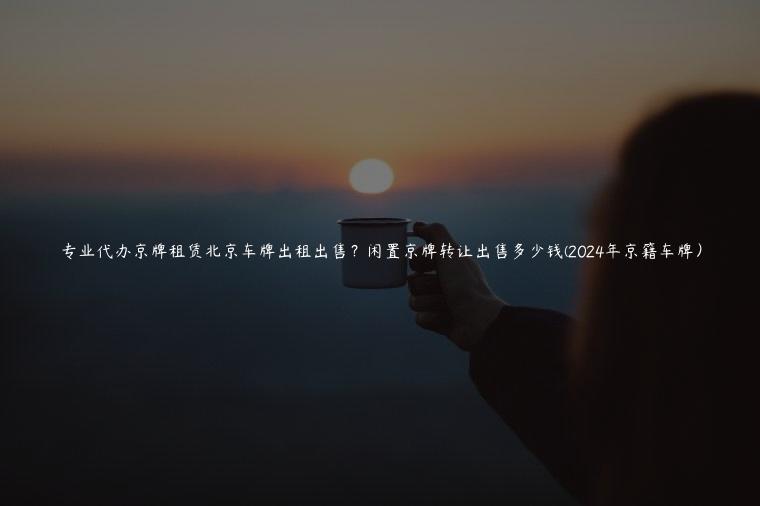 专业代办京牌租赁北京车牌出租出售？闲置京牌转让出售多少钱(2024年京籍车牌）