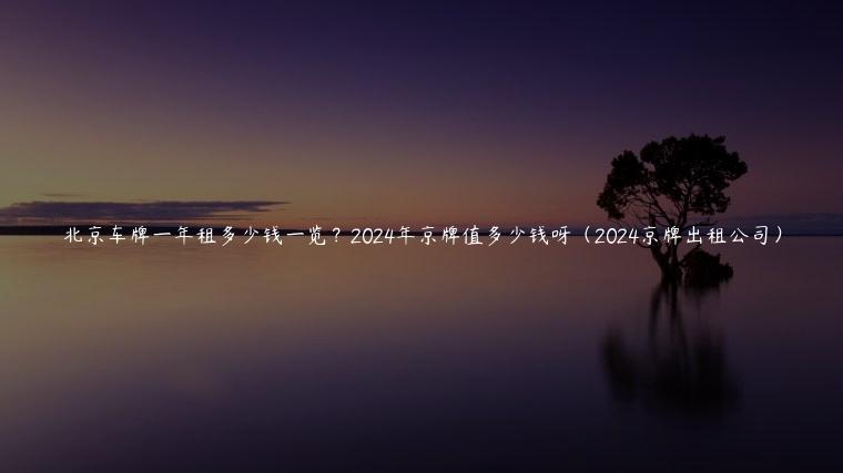 北京车牌一年租多少钱一览？2024年京牌值多少钱呀（2024京牌出租公司）