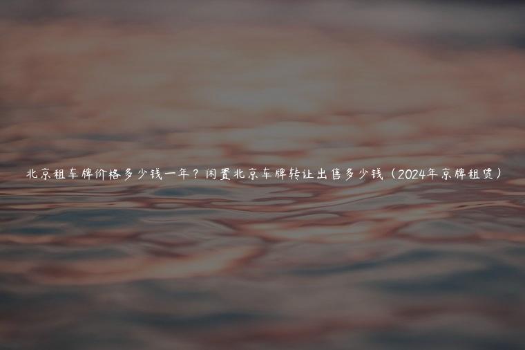 北京租车牌价格多少钱一年？闲置北京车牌转让出售多少钱（2024年京牌租赁）