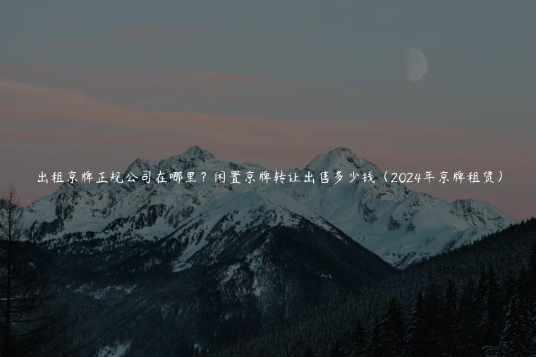 出租京牌正规公司在哪里？闲置京牌转让出售多少钱（2024年京牌租赁）