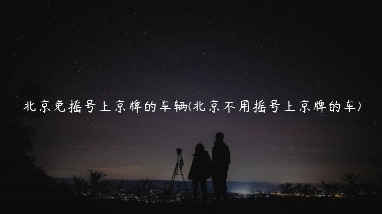 北京免摇号上京牌的车辆(北京不用摇号上京牌的车)