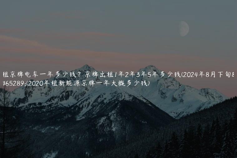 租京牌电车一年多少钱？京牌出租1年2年3年5年多少钱(2024年8月下旬）(2020年租新能源京牌一年大概多少钱)