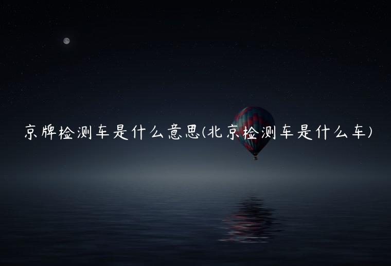 京牌检测车是什么意思(北京检测车是什么车)