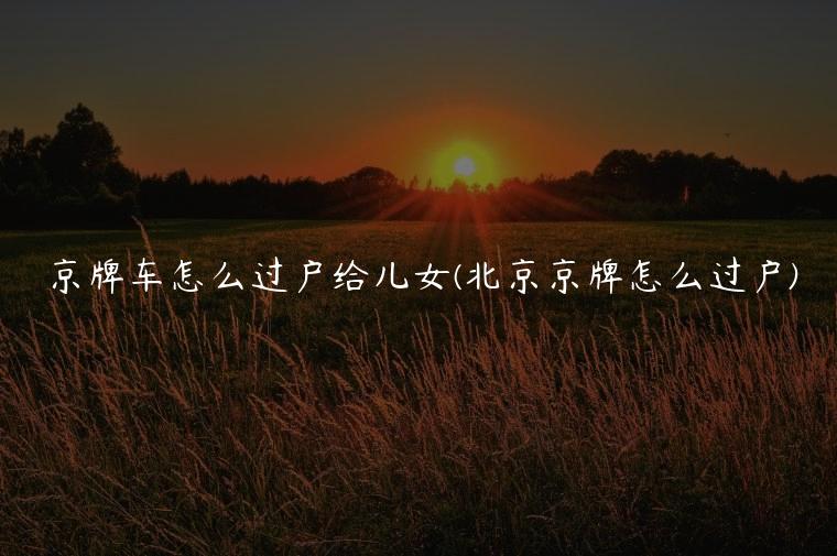 京牌车怎么过户给儿女(北京京牌怎么过户)