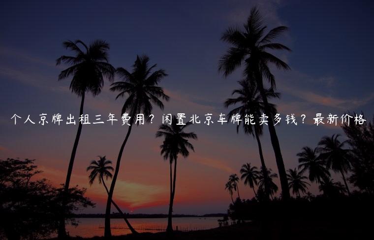 个人京牌出租三年费用？闲置北京车牌能卖多钱？最新价格