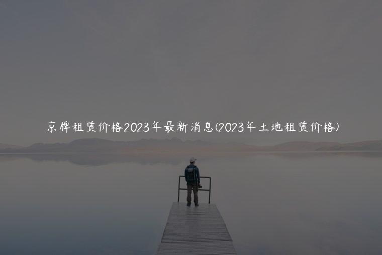 京牌租赁价格2023年最新消息(2023年土地租赁价格)