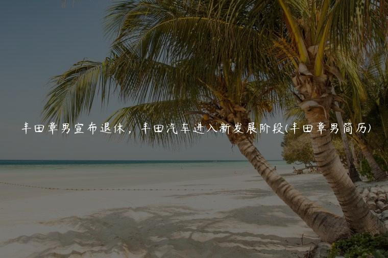 丰田章男宣布退休，丰田汽车进入新发展阶段(丰田章男简历)