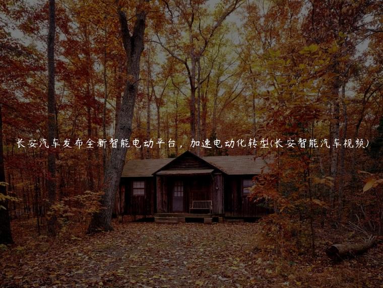 长安汽车发布全新智能电动平台，加速电动化转型(长安智能汽车视频)