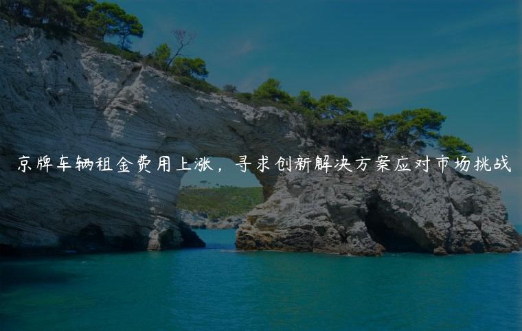 京牌车辆租金费用上涨，寻求创新解决方案应对市场挑战