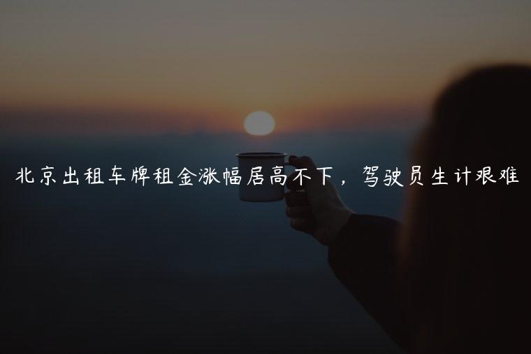 北京出租车牌租金涨幅居高不下，驾驶员生计艰难
