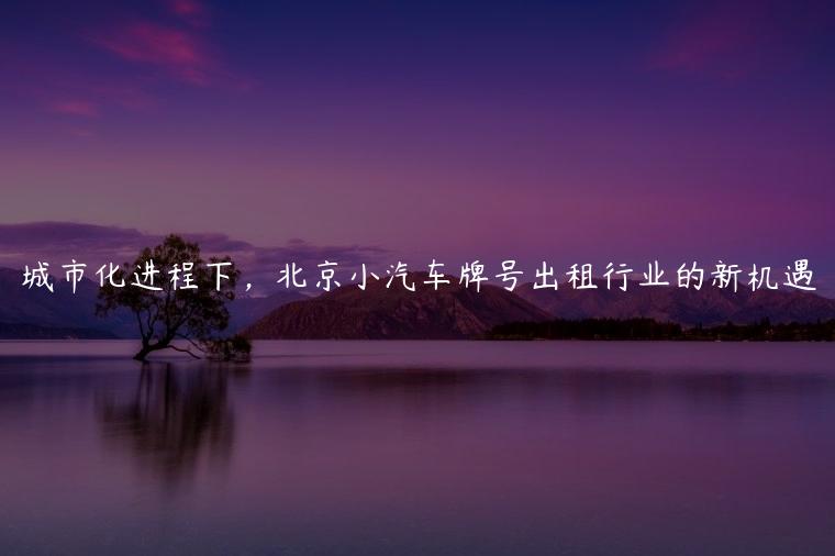 城市化进程下，北京小汽车牌号出租行业的新机遇