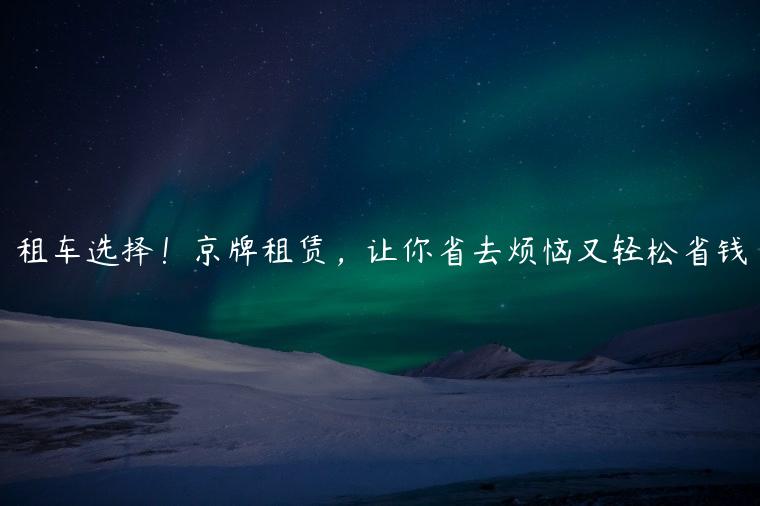 租车选择！京牌租赁，让你省去烦恼又轻松省钱