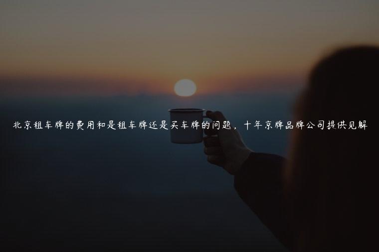 北京租车牌的费用和是租车牌还是买车牌的问题，十年京牌品牌公司提供见解