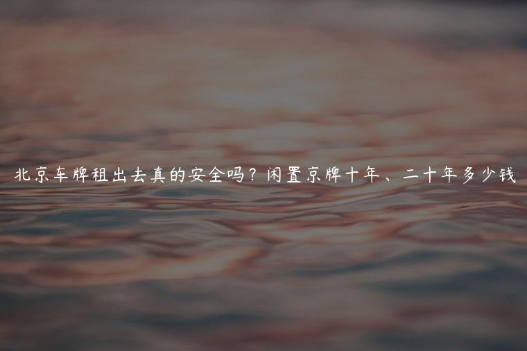 北京车牌租出去真的安全吗？闲置京牌十年、二十年多少钱