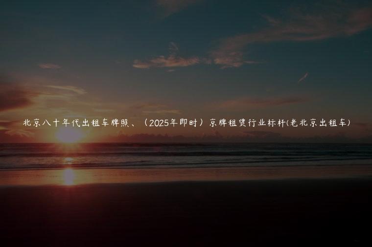 北京八十年代出租车牌照、（2025年即时）京牌租赁行业标杆(老北京出租车)