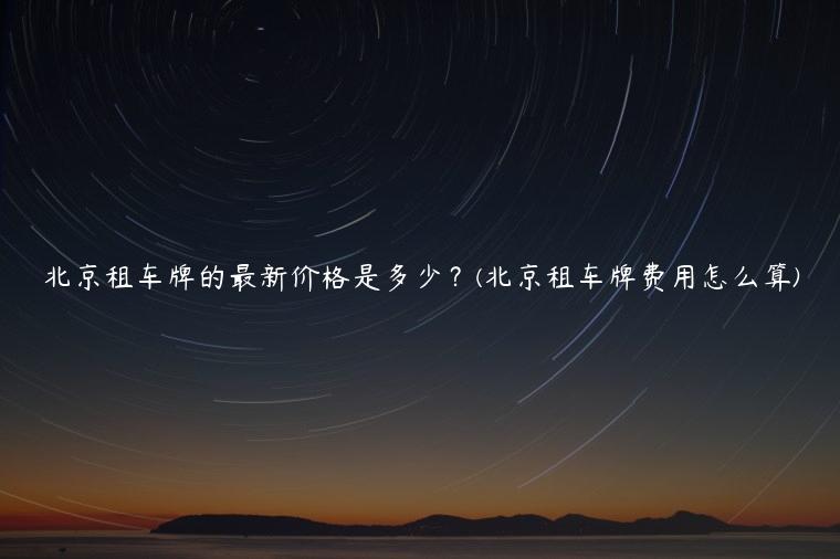 北京租车牌的最新价格是多少？(北京租车牌费用怎么算)
