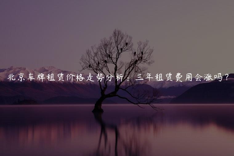 北京车牌租赁价格走势分析：三年租赁费用会涨吗？