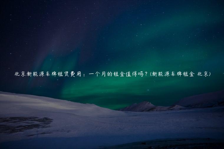 北京新能源车牌租赁费用：一个月的租金值得吗？(新能源车牌租金 北京)