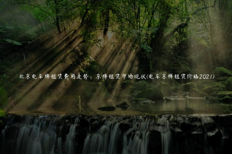 北京电车牌租赁费用走势：京牌租赁市场现状(电车京牌租赁价格2021)
