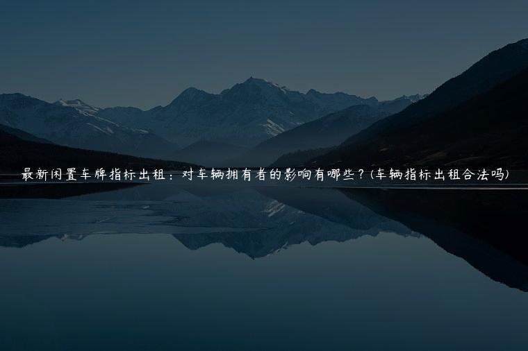最新闲置车牌指标出租：对车辆拥有者的影响有哪些？(车辆指标出租合法吗)