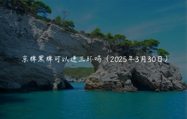 京牌黑牌可以进三环吗（2025年3月30日）