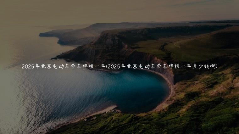 2025年北京电动车带车牌租一年(2025年北京电动车带车牌租一年多少钱啊)