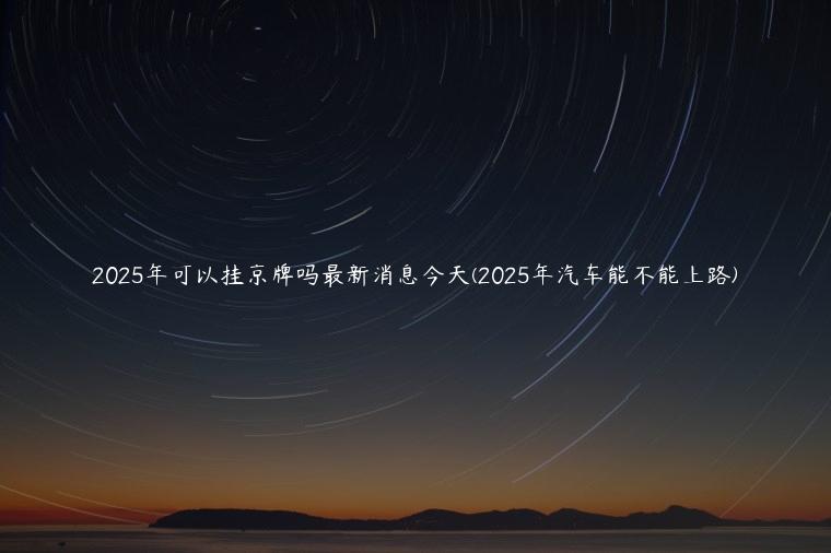 2025年可以挂京牌吗最新消息今天(2025年汽车能不能上路)