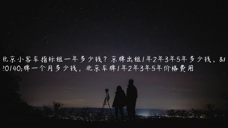 北京小客车指标租一年多少钱？京牌出租1年2年3年5年多少钱，京牌一个月多少钱，北京车牌1年2年3年5年价格费用