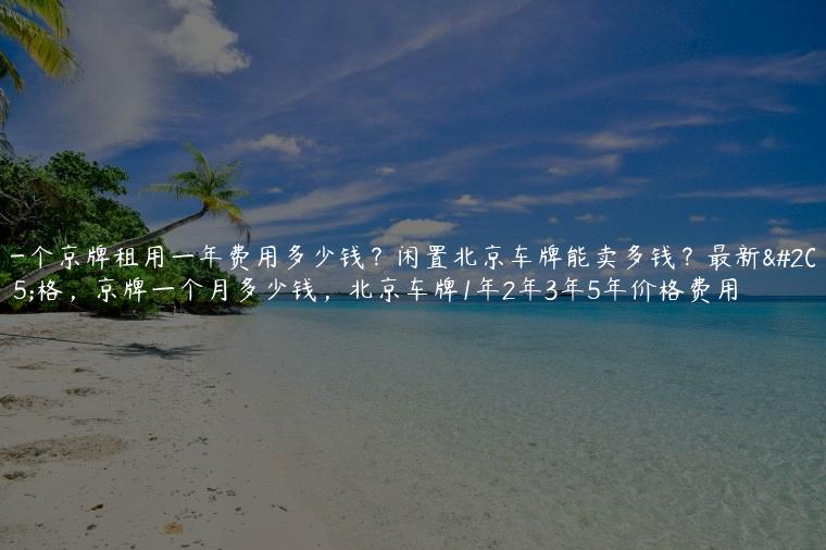 一个京牌租用一年费用多少钱？闲置北京车牌能卖多钱？最新价格，京牌一个月多少钱，北京车牌1年2年3年5年价格费用