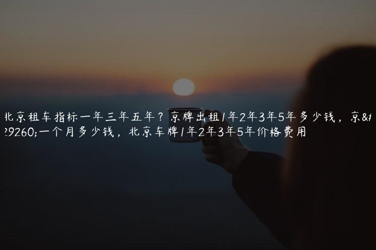 北京租车指标一年三年五年？京牌出租1年2年3年5年多少钱，京牌一个月多少钱，北京车牌1年2年3年5年价格费用