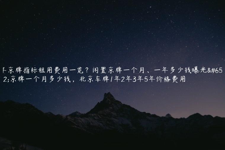 年京牌指标租用费用一览？闲置京牌一个月、一年多少钱曝光，京牌一个月多少钱，北京车牌1年2年3年5年价格费用