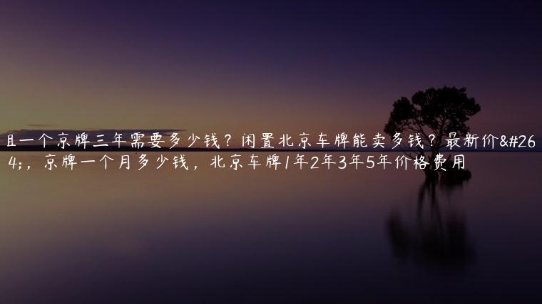 租一个京牌三年需要多少钱？闲置北京车牌能卖多钱？最新价格，京牌一个月多少钱，北京车牌1年2年3年5年价格费用
